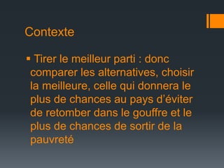 Contexte
 Tirer le meilleur parti : donc
comparer les alternatives, choisir
la meilleure, celle qui donnera le
plus de chances au pays d’éviter
de retomber dans le gouffre et le
plus de chances de sortir de la
pauvreté

 