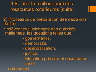 II B. Tirer le meilleur parti des
ressources extérieures (suite)
2) Processus de préparation des décisions
(suite)
 relèvent exclusivement des autorités
maliennes les questions telles que :
- gouvernance,
- démocratie,
- décentralisation,
- justice,
- éducation primaire et secondaire,
- santé
notamment

 