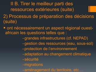 II B. Tirer le meilleur parti des
ressources extérieures (suite)
2) Processus de préparation des décisions
(suite)
 ont nécessairement un aspect régional ouestafricain les questions telles que :
- grandes infrastructures (cf. NEPAD)
- gestion des ressources (eau, sous-sol)
- protection de l’environnement
- adaptation au changement climatique
- sécurité
- migrations
- aménagement du territoire, etc…

 