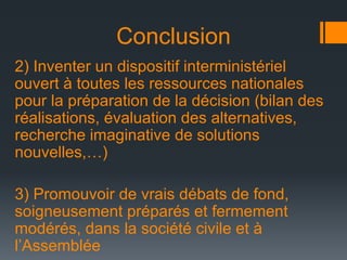 Conclusion
2) Inventer un dispositif interministériel
ouvert à toutes les ressources nationales
pour la préparation de la décision (bilan des
réalisations, évaluation des alternatives,
recherche imaginative de solutions
nouvelles,…)
3) Promouvoir de vrais débats de fond,
soigneusement préparés et fermement
modérés, dans la société civile et à
l’Assemblée

 