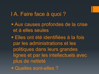 I A. Faire face à quoi ?
 Aux causes profondes de la crise
et à elles seules
 Elles ont été identifiées à la fois
par les administrations et les
politiques dans leurs grandes
lignes et par les intellectuels avec
plus de netteté
 Quelles sont-elles ?

 