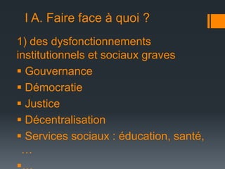 I A. Faire face à quoi ?
1) des dysfonctionnements
institutionnels et sociaux graves
 Gouvernance
 Démocratie
 Justice
 Décentralisation
 Services sociaux : éducation, santé,
…

 