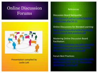 Online Discussion                          References
     Forums                  Discussion Board Netiquette:
                             http://research.udmercy.edu/help/kno
                             wledge/page.php?id=11

                             Online Discussions for Blended Learning:
                             http://www.csus.edu/webct/faculty/dis
                             cussion-board-best-practices.pdf

                             Mastering Online Discussion Board
                             Facilitation:
                             http://www.edutopia.org/pdfs/stw/edut
                             opia-onlinelearning-mastering-online-
                             discussion-board-facilitation.pdf

                             Forum Best Practices:
  Presentation compiled by   http://www.visioncritical.com/sites/defa
         Leslie Lott         ult/files/pdf/2012_02_VC_Discussions_
                             WhitePaper_Forums.pdf
 