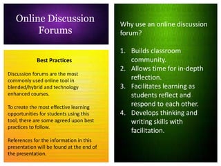 Online Discussion                       Why use an online discussion
        Forums                             forum?

                                           1. Builds classroom
             Best Practices                   community.
                                           2. Allows time for in-depth
Discussion forums are the most
commonly used online tool in                  reflection.
blended/hybrid and technology              3. Facilitates learning as
enhanced courses.                             students reflect and
To create the most effective learning         respond to each other.
opportunities for students using this      4. Develops thinking and
tool, there are some agreed upon best         writing skills with
practices to follow.
                                              facilitation.
References for the information in this
presentation will be found at the end of
the presentation.
 