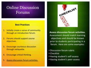Online Discussion
        Forums

             Best Practices

1. Initially create a sense of community
   through an introduction forum.          Assess discussion forum activities.
                                           Assessment should match learning
2. Forums should support course              objectives and should be known
   objectives.                             prior to students participating in a
                                            forum. Here are some examples:
3. Encourage courteous discussion
   through netiquette.
                                           • Discussion forum rubric
                                           • Checklist
4. Encourage critical thinking.
                                           • Having student’s self-assess
5. Assess discussion forum activities.     • Having student’s peer-assess
 