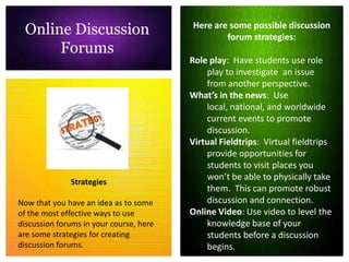 Online Discussion                       Here are some possible discussion
                                                 forum strategies:
      Forums
                                         Role play: Have students use role
                                             play to investigate an issue
                                             from another perspective.
                                         What’s in the news: Use
                                             local, national, and worldwide
                                             current events to promote
                                             discussion.
                                         Virtual Fieldtrips: Virtual fieldtrips
                                             provide opportunities for
                                             students to visit places you
                                             won’t be able to physically take
              Strategies
                                             them. This can promote robust
Now that you have an idea as to some         discussion and connection.
of the most effective ways to use        Online Video: Use video to level the
discussion forums in your course, here       knowledge base of your
are some strategies for creating             students before a discussion
discussion forums.                           begins.
 