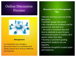 Online Discussion
                                            Discussion Forum Management
       Forums                                            Tips:

                                          • Monitor the flow and tone of the
                                          discussion.
                                          • Facilitate deeper discussion.
                                          • Set a deadline for feedback and for
                                          assessment and stick to it.
                                          • Set aside a consistent day and
                                          time to dedicate to your forums.
                                          • If corrective action is needed, do it
                                          sooner rather than later.
             Management                   • Develop a consistent grading
                                          assessment students can use
It is imperative you manage a             regularly.
discussion forum in a consistent and
                                          • Celebrate thoughtful student posts
timely manner for it to be an effective
                                          and responses.
learning tool.
 