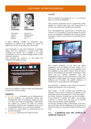 9
TABLE RONDE : DISTRIBUTION NUMERIQUE
Vincent
DONDAINE
Cofondateur,
directeur
général
Bulkypix
Gilles
FREISSINIER
Directeur du
développement
numérique
Arte
Il existe différents modèles de distribution pour
développer la création et la créativité sur toutes les
plateformes et que ce soit découvert par le public.
Les homepages ne sont plus forcément un passage
obligé pour les utilisateurs, il devient donc plus
compliqué de donner de la visibilité à un projet
contrairement à la TV où suivant la plage horaire on peut
impacter l'audience.
Pour distribuer les contenus, un des leviers est
l'utilisation des réseaux sociaux.
Il est aussi possible de mettre en place des partenariats
en ligne avec d'autres médias.
EXEMPLE :
 Fort mc money a nécessité, pour le développement
de son audience, un partenariat presse avec
Süddeutsche (20% de l'audience), Globe and mail,
Le monde. Les sites sont spécialisés, ciblés exprès
par rapport au contenu du projet, le contenu
proposé est pertinent donc l'audience est là. C'est
une stratégie efficace car on est dans le qualitatif.
 Emission sur culture geek (bits) partenariat avec le
journal culturegeek.
 Do not track partenariat avec Globe and mail
A NOTER :
90% de l'audience du programme Blow up sur Arte est
faite sur Youtube et DailyMotion.
Cela suppose d'accepter que les programmes soient
visibles sur d'autres sites mais c'est l'assurance de
toucher une audience plus large et plus impliquée.
Pour l'accessibilité des programmes à n'importe quel
moment, la TV a le replay. Le web est diffusé en continu
et par une réactivation intelligente des contenus lorsque
l'actualité s'y prête on peut donner une seconde vie aux
contenus.
Pour Vincent Dondaine, on est dans une phase
d'explosion pour les éditeurs de jeux vidéos. On a
l'impression que les productions sont aseptisées, pour
être adaptées au plus grand nombre. Faire du free to
play est inaccessible pour les petits producteurs. Il faut
savoir que sur Android seulement 1,8% des
développeurs vivent de leurs productions. Il faut donc
défendre le modèle payant pour pouvoir maintenir une
différence par l'innovation, les qualités artistiques, la
narration etc et ne pas aller dans de l'aseptisé.
Une alternative : s'adresser à des niches de manière à
fédérer plus facilement une communauté.
Selon Apple : 10 000 nouvelles app sortiraient par
semaine. Il faut pouvoir se retrouver là dedans. Or les
retombées presse c'est seulement 1 à 3% des ventes.
Sur Steam, les gens n'achètent plus que lors de soldes.
Il faut continuer à maintenir une valeur : les consoles
continuent à marcher avec des jeux qui se vendent
chers, car les contenus restent qualitatifs.
Sur les jeux mobiles la valeur a été détruite. C'est donc
très dur de faire venir les utilisateurs et de les garder ou
de les faire payer. On est parfois obligé de passer par la
pub).
Mais ... "L'appétence pour des contenus de
qualité est toujours là"
 