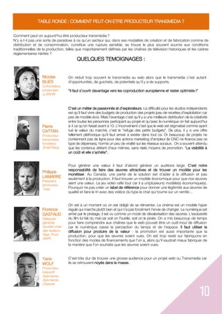10
TABLE RONDE : COMMENT PEUT-ON ETRE PRODUCTEUR TRANSMEDIA ?
Comment peut-on aujourd'hui être producteur transmédia ?
N’y a-t-il pas une sorte de paradoxe à ce qu’un secteur qui, dans ses modalités de création et de fabrication comme de
distribution et de consommation, constitue une rupture sensible, se trouve le plus souvent soumis aux conditions
traditionnelles de la production, telles que majoritairement définies par les chaînes de télévision historiques et les cadres
réglementaires hérités ?
QUELQUES TEMOIGNAGES :
Nicolas
BLIES
Cofondateur,
producteur
a_BAHN
On réduit trop souvent le transmedia au web alors que le transmedia c'est autant
d'opportunités, de guichets, de potentiels qu'il y a de supports.
"Il faut s'ouvrir davantage vers les coproduction européenne et rester optimiste !"
C'est un métier de passionnés et d'explorateurs. La difficulté pour les studios indépendants
est qu'il faut vivre des budgets de production des projets (peu de recettes d'exploitation car
pas de modèle éco). Mais l'avantage c'est qu'il y a une meilleure distribution de la créativité
entre toutes les personnes participant au projet et qu'avec le numérique on fait aujourd'hui
à 4 ce qu'on faisait avant à 10. L'inconvénient c'est que le web est stigmatisé comme ayant
tué la valeur du marché, c'est le "refuge des petits budgets". De plus, il y a une offre
tellement pléthorique qu'il faut arriver à exister dans tout ca. Or beaucoup de projets ne
contiennent pas de ligne pour des actions marketing d'ampleur (le CNC ne finance pas ce
type de dépenses), hormis un peu de viralité sur les réseaux sociaux. On a souvent attendu
que les contenus attirent d'eux mêmes, sans réels moyens de promotion. "La visibilité à
un coût et elle s'achète".
Pour générer une valeur il faut d'abord générer un auditoire large. C'est notre
responsabilité de faire des œuvres attractives et de trouver un modèle pour les
monétiser. Au Canada, une partie de la solution est d'aider à la diffusion et pas
seulement à la production. Il faut trouver un modèle économique pour que nos œuvres
aient une valeur. Le jeu vidéo rafle tout car il a un(plusieurs) modèle(s) économique(s).
Pourquoi ne pas créer un label de référence pour donner une légitimité aux œuvres de
qualité et faire le tri avec des vidéos du type le chat qui tourne sur un ventilo ..
On est à un moment où on est obligé de se réinventer. Le cinéma est un modèle hyper
régulé qui marche plutôt bien et qui n'a pas forcément l'envie de changer. Le numérique est
arrivé par le piratage, il est vu comme un mode de dévalorisation des œuvres. L'exclusivité
du film lui fait du mal car soit on l'oublie, soit on le pirate. On a mis beaucoup de temps
pour faire comprendre aux chaînes que le web pouvait être un outil inouï de diffusion
car le numérique casse la perception du temps et de l'espace. Il faut utiliser la
diffusion pour produire de la valeur : la promotion est aussi importante que la
production, pour que les œuvres soient vues. On est trop resté sur fabriquons en
fonction des modes de financements que l'on a, alors qu'il vaudrait mieux fabriquer de
la manière que l'on souhaite que les œuvres soient vues.
C'est très dur de trouver une grosse audience pour un projet web ou Transmedia car
ils se retrouvent noyés dans la masse.
Pierre
CATTAN
Producteur
transmédia,
fondateur
Small Bang
Philippe
LAMARRE
Président,
producteur
Toxa
Florence
GASTAUD
Déléguée
générale
Société civile
des Auteurs
Réal. Prod.
(ARP)
Yaniv
WOLF
Producteur
interactif
Submarine,
Submarine
Channel
 