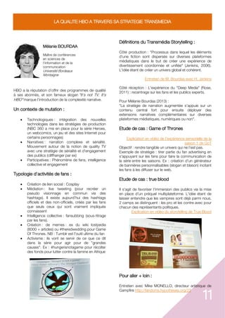 11
LA QUALITE HBO A TRAVERS SA STRATEGIE TRANSMEDIA
Mélanie BOURDAA
Maître de conférences
en sciences de
l'information et de la
communication
Université Bordeaux
Montaigne
HBO a la réputation d’offrir des programmes de qualité
à ses abonnés, et son fameux slogan "It's not TV. It's
HBO" marque l’introduction de la complexité narrative.
Un contexte de mutation :
 Technologiques : intégration des nouvelles
technologies dans les stratégies de production
(NBC 360 a mis en place pour la série Heroes,
un webcomics, un jeu et des sites Internet pour
certains personnages)
 Narratives : narration complexe et sérialité.
Mouvement autour de la notion de quality TV
avec une stratégie de sérialité et d'engagement
des publics (cliffhanger par ex)
 Participatives : Phénomène de fans, intelligence
collective et engagement
Typologie d'activités de fans :
 Création de lien social : Cosplay
 Médiation : live tweeting (pour recréer un
pseudo visionnage en commun via des
hashtags). Il existe aujourd'hui des hashtags
officiels et des non-officiels, créés par les fans
que seuls ceux qui sont vraiment impliqués
connaissent
 Intelligence collective : fansubbing (sous-titrage
par les fans).
 Création : de memes : ex du wiki lostpedia
(8000 + articles) ou #theredwedding pour Game
Of Thrones. NB : Tumblr est l'outil ultime du fan
 Activisme : ils vont se servir de ce que ce dit
dans la série pour agir pour de "grandes
causes". Ex : #hungerisnotagame pour récolter
des fonds pour lutter contre la famine en Afrique
Définitions du Transmédia Storytelling :
Côté production : "Processus dans lequel les éléments
d'une fiction sont dispersés sur diverses plateformes
médiatiques dans le but de créer une expérience de
divertissement coordonnée et unifiée" (Jenkins, 2006).
L'idée étant de créer un univers global et cohérent.
Entretien de M. Bourdaa avec H. Jenkins
Côté réception : L'expérience du "Deep Media" (Rose,
2011) : recentrage sur les fans et les publics experts.
Pour Mélanie Bourdaa (2013) :
"La stratégie de narration augmentée s'appuie sur un
contenu central fort pour ensuite déployer des
extensions narratives complémentaires sur diverses
plateformes médiatiques, numériques ou non".
Etude de cas : Game of Thrones
Explication en vidéo de l'expérience sensorielle de la
saison 1 de GoT
Objectif : rendre tangible un univers qui ne l'est pas.
Exemple de stratégie : tirer partie du fan advertising en
s'appuyant sur les fans pour faire la communication de
la série entre les saisons. Ex : création d'un générateur
de bannières personnalisables (slogan et blason) incitant
les fans à les diffuser sur le web.
Etude de cas : true blood
Il s'agit de favoriser l'immersion des publics via la mise
en place d'un préquel multiplateforme. L'idée étant de
laisser entendre que les vampires sont déjà parmi nous.
2 camps se distinguent : les pro et les contre avec pour
chacun des représentants politiques.
Explication en vidéo du storytelling de True Blood
Pour aller + loin :
Entretien avec Mike MONELLO, directeur artistique de
Campfire http://fandoms.hypotheses.org/23
 