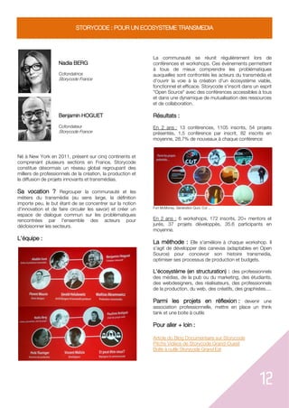 12
STORYCODE : POUR UN ECOSYSTEME TRANSMEDIA
Nadia BERG
Cofondatrice
Storycode France
Benjamin HOGUET
Cofondateur
Storycode France
Né à New York en 2011, présent sur cinq continents et
comprenant plusieurs sections en France, Storycode
constitue désormais un réseau global regroupant des
milliers de professionnels de la création, la production et
la diffusion de projets innovants et transmédias.
Sa vocation ? Regrouper la communauté et les
métiers du transmédia (au sens large, la définition
importe peu, le but étant de se concentrer sur la notion
d'innovation et de faire circuler les savoir) et créer un
espace de dialogue commun sur les problématiques
rencontrées par l'ensemble des acteurs pour
décloisonner les secteurs.
L'équipe :
La communauté se réunit régulièrement lors de
conférences et workshops. Ces événements permettent
à tous de mieux comprendre les problématiques
auxquelles sont confrontés les acteurs du transmédia et
d'ouvrir la voie à la création d'un écosystème viable,
fonctionnel et efficace. Storycode s'inscrit dans un esprit
"Open Source" avec des conférences accessibles à tous
et dans une dynamique de mutualisation des ressources
et de collaboration.
Résultats :
En 2 ans : 13 conférences, 1105 inscrits, 54 projets
présentés, 1,5 conférence par inscrit, 82 inscrits en
moyenne, 28.7% de nouveaux à chaque conférence
Fort McMoney, Génération Quoi, Cut ...
En 2 ans : 6 workshops, 172 inscrits, 20+ mentors et
jurés, 37 projets développés, 35.6 participants en
moyenne.
La méthode : Elle s'améliore à chaque workshop. Il
s'agit de développer des canevas (adaptables en Open
Source) pour concevoir son histoire transmedia,
optimiser ses processus de production et budgets.
L'écosystème (en structuration) : des professionnels
des médias, de la pub ou du marketing, des étudiants,
des webdesigners, des réalisateurs, des professionnels
de la production, du web, des créatifs, des graphistes....
Parmi les projets en réflexion : devenir une
association professionnelle, mettre en place un think
tank et une boite à outils
Pour aller + loin :
Article du Blog Documentaire sur Storycode
Pitchs Vidéos de Storycode Grand-Ouest
Boîte à outils Storycode Grand Est
 