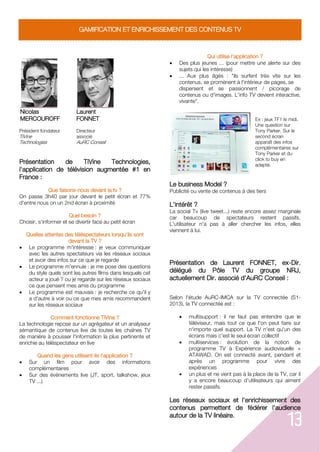 13
GAMIFICATION ET ENRICHISSEMENT DES CONTENUS TV
Nicolas
MERCOUROFF
Président fondateur
TiVine
Technologies
Laurent
FONNET
Directeur
associé
AuRC Conseil
Présentation de TiVine Technologies,
l'application de télévision augmentée #1 en
France :
Que faisons-nous devant la tv ?
On passe 3h40 par jour devant le petit écran et 77%
d'entre nous on un 2nd écran à proximité
Quel besoin ?
Choisir, s'informer et se divertir face au petit écran
Quelles attentes des téléspectateurs lorsqu'ils sont
devant la TV ?
 Le programme m'intéresse : je veux communiquer
avec les autres spectateurs via les réseaux sociaux
et avoir des infos sur ce que je regarde
 Le programme m'ennuie : je me pose des questions
du style quels sont les autres films dans lesquels cet
acteur a joué ? ou je regarde sur les réseaux sociaux
ce que pensent mes amis du programme
 Le programme est mauvais : je recherche ce qu'il y
a d'autre à voir ou ce que mes amis recommandent
sur les réseaux sociaux
Comment fonctionne TiVine ?
La technologie repose sur un agrégateur et un analyseur
sémantique de contenus live de toutes les chaînes TV
de manière à pousser l'information la plus pertinente et
enrichie au téléspectateur en live
Quand les gens utilisent-ils l'application ?
 Sur un film pour avoir des informations
complémentaires
 Sur des événements live (JT, sport, talkshow, jeux
TV ...)
Qui utilise l'application ?
 Des plus jeunes ... (pour mettre une alerte sur des
sujets qui les intéresse)
 ... Aux plus âgés : "ils surfent très vite sur les
contenus, se promènent à l'intérieur de pages, se
dispersent et se passionnent / picorage de
contenus ou d'images. L'info TV devient interactive,
vivante".
Ex : jeux TF1 le midi.
Une question sur
Tony Parker. Sur le
second écran
apparaît des infos
complémentaires sur
Tony Parker et du
click to buy en
adapté.
Le business Model ?
Publicité ou vente de contenus à des tiers
L'intérêt ?
La social Tv (live tweet...) reste encore assez marginale
car beaucoup de spectateurs restent passifs.
L'utilisateur n'a pas à aller chercher les infos, elles
viennent à lui.
Présentation de Laurent FONNET, ex-Dir.
délégué du Pôle TV du groupe NRJ,
actuellement Dir. associé d'AuRC Conseil :
Selon l'étude AuRC-IMCA sur la TV connectée (S1-
2013), la TV connectée est :
 multisupport : il ne faut pas entendre que le
téléviseur, mais tout ce que l'on peut faire sur
n'importe quel support. La TV n'est qu'un des
écrans mais c'est le seul écran collectif
 multiservices : évolution de la notion de
programme TV à Expérience audiovisuelle +
ATAWAD. On est connecté avant, pendant et
après un programme pour vivre des
expériences
 un plus et ne vient pas à la place de la TV, car il
y a encore beaucoup d'utilisateurs qui aiment
rester passifs.
Les réseaux sociaux et l'enrichissement des
contenus permettent de fédérer l'audience
autour de la TV linéaire.
 