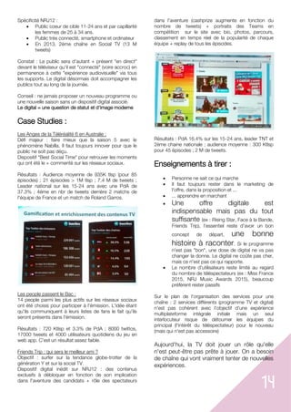 14
Spécificité NRJ12 :
 Public coeur de cible 11-24 ans et par capillarité
les femmes de 25 à 34 ans.
 Public très connecté, smartphone et ordinateur
 En 2013, 2ème chaîne en Social TV (13 M
tweets)
Constat : Le public sera d'autant + présent "en direct"
devant le téléviseur qu'il est "connecté" (voire accroc) en
permanence à cette "expérience audiovisuelle" via tous
les supports. Le digital désormais doit accompagner les
publics tout au long de la journée.
Conseil : ne jamais proposer un nouveau programme ou
une nouvelle saison sans un dispositif digital associé.
Le digital = une question de statut et d'image moderne
Case Studies :
Les Anges de la Téléréalité 6 en Australie :
Défi majeur : faire mieux que la saison 5 avec le
phénomène Nabilla. Il faut toujours innover pour que le
public ne soit pas déçu.
Dispositif "Best Social Time" pour retrouver les moments
qui ont été le + commenté sur les réseaux sociaux.
Résultats : Audience moyenne de 935K tlsp (pour 85
épisodes) ; 21 épisodes > 1M tlsp ; 7.4 M de tweets ;
Leader national sur les 15-24 ans avec une PdA de
37.3% ; 4ème en nbr de tweets derrière 2 matchs de
l'équipe de France et un match de Roland Garros.
Les people passent le Bac :
14 people parmi les plus actifs sur les réseaux sociaux
ont été choisis pour participer à l'émission. L'idée étant
qu'ils communiquent à leurs listes de fans le fait qu'ils
seront présents dans l'émission.
Résultats : 720 Ktlsp et 3.3% de PdA ; 8000 twittos,
17000 tweets et 4000 utilisateurs quotidiens du jeu en
web app. C'est un résultat assez faible.
Friends Trip : qui sera le meilleur ami ?
Objectif : surfer sur la tendance globe-trotter de la
génération Y et sur la social TV.
Dispositif digital inédit sur NRJ12 : des contenus
exclusifs à débloquer en fonction de son implication
dans l'aventure des candidats + rôle des spectateurs
dans l'aventure (cashprize augmente en fonction du
nombre de tweets) + portraits des Teams en
compétition sur le site avec bio, photos, parcours,
classement en temps réel de la popularité de chaque
équipe + replay de tous les épisodes.
Résultats : PdA 16.4% sur les 15-24 ans, leader TNT et
2ème chaine nationale ; audience moyenne : 300 Ktlsp
pour 45 épisodes ; 2 M de tweets.
Enseignements à tirer :
 Personne ne sait ce qui marche
 Il faut toujours rester dans le marketing de
l'offre, dans la proposition et ...
 ... apprendre en marchant
 Une offre digitale est
indispensable mais pas du tout
suffisante (ex : Rising Star, Face à la Bande,
Friends Trip), l'essentiel reste d'avoir un bon
concept de départ, une bonne
histoire à raconter. Si le programme
n'est pas "bon", une dose de digital ne va pas
changer la donne. Le digital ne coûte pas cher,
mais ce n'est pas ce qui rapporte.
 Le nombre d'utilisateurs reste limité au regard
du nombre de téléspectateurs (ex : Miss France
2015, NRJ Music Awards 2015), beaucoup
préfèrent rester passifs
Sur le plan de l'organisation des services pour une
chaîne : 2 services différents (programme TV et digital)
n'est pas cohérent avec l'objectif d'une expérience
multiplateforme intégrale initiale mais un seul
interlocuteur risque de détourner les équipes du
principal (l'intérêt du téléspectateur) pour le nouveau
(mais qui n'est pas accessoire)
Aujourd'hui, la TV doit jouer un rôle qu'elle
n'est peut-être pas prête à jouer. On a besoin
de chaîne qui vont vraiment tenter de nouvelles
expériences.
 