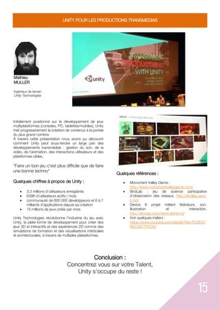 15
UNITY POUR LES PRODUCTIONS TRANSMEDIAS
Mathieu
MULLER
Ingénieur de terrain
Unity Technologies
Initialement positionné sur le développement de jeux
multiplateformes (consoles, PC, tablettes/mobiles), Unity
met progressivement la création de contenus à la portée
du plus grand nombre.
À travers cette présentation nous avons pu découvrir
comment Unity peut sous-tendre un large pan des
développements transmédias : gestion du son, de la
vidéo, de l'animation, des interactions utilisateurs et des
plateformes cibles
"Faire un bon jeu c'est plus difficile que de faire
une bonne techno"
Quelques chiffres à propos de Unity :
 3.3 millions d'utilisateurs enregistrés
 639K d'utilisateurs actifs / mois
 communauté de 600 000 développeurs et 6 à 7
milliards d'applications depuis sa création
 15 millions de jeux créés par mois
Unity Technologies révolutionne l'industrie du jeu avec
Unity, la plate-forme de développement pour créer des
jeux 3D et interactifs et des expériences 2D comme des
simulations de formation et des visualisations médicales
et architecturales, à travers de multiples platesformes.
Quelques références :
 Monument Valley Game :
http://www.monumentvalleygame.com/
 BirdLab : jeu de science participative
d'observation des oiseaux. http://birdlab.semi-
k.net/
 Device 6 projet mêlant littérature, son,
illustration et interaction.
http://simogo.com/work/device-6/
 Voir quelques trailers :
https://www.youtube.com/playlist?list=PLDE83
B6C26F7F4CA2
Conclusion :
Concentrez vous sur votre Talent,
Unity s'occupe du reste !
 