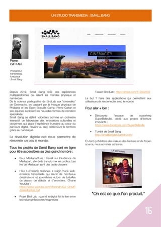 16
UN STUDIO TRANSMEDIA : SMALL BANG
Pierre
CATTAN
Producteur
transmédia,
fondateur
Small Bang
Depuis 2012, Small Bang crée des expériences
multiplateformes qui relient les mondes physique et
numérique.
De la science participative de BirdLab aux "cinewalks"
de Cinemacity, en passant par la fresque physique de
Phallaina et les Open Bidouille Camp, Pierre Cattan et
ses équipes explorent les nouvelles formes de narration
spacialisée.
Small Bang se définit volontiers comme un orchestre
interactif, un laboratoire des innovations culturelles et
citoyennes qui place l’expérience humaine au cœur du
parcours digital. Revenir au réel, redécouvrir le territoire
grâce au numérique.
La révolution digitale doit nous permettre de
réinventer un peu le monde.
Tous les projets de Small Bang sont en ligne
pour être accessibles au plus grand nombre :
 Pour MediapartLive : travail sur l'audience de
Mediapart, afin de la transformer en publics. Les
live de Mediapart sont des outils citoyens
 Pour L'émission dessinée, il s'agit d'une web-
émission trimestrielle qui réunit de nombreux
dessinateurs et journalistes autour de batailles
de dessin, de débats et d'entretiens. Chaine
Youtube :
https://www.youtube.com/channel/UC2_ClnQFl
Jzawulby4Gx_GA
 Projet Bird Lab : quand le digital fait le lien entre
les naturophiles et technophobes
Teaser Bird Lab : http://vimeo.com/112922532
Le but ? Faire des applications qui permettent aux
utilisateurs de reconnecter avec le monde
Pour aller + loin :
 Découvrez l'espace de coworking
SuperBelleville, dédié aux projets d'écriture
innovante :
https://www.facebook.com/SuperBelleville
 Tumblr de Small Bang :
http://smallbanglab.tumblr.com/
En tant qu'héritiers des valeurs des hackers et de l'open
source, nous sommes corsaires.
"On est ce que l'on produit."
 