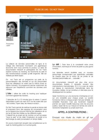18
ÉTUDE DE CAS : 'DO NOT TRACK'
Margaux
MISSIKA
Productrice
Upian
La collecte de données personnelles en ligne et le
ciblage des internautes nourrissent une gigantesque
économie dont nous sommes le produit. La série de
documentaire interactif et participative Do not Track
explore l'univers du tracking, de l'économie du web et
des transformations sociales qu'elle engendre. Elle est
réalisée par Brett Gaylor.
Do not Track est un programme qui parle de la
personnalisation des données et qui est personnalisé
(tous les utilisateurs ne voient pas la même chose au
même moment). Ce programme permet notamment de
découvrir par l'expérience comment les données sont
utilisées.
L'idée : utiliser les outils du tracking pour expliquer
comment agissent les trackers.
7 épisodes de 5 à 10 minutes (pour la saison 1) seront
disponibles à partir de mars 2015 sur les sujets tels que
: les cookies, l'open data, les réseaux sociaux ...
Do Not Track permet de restituer la parole en temps réel
et proposera donc des espaces de conversation ainsi
qu'un espace pour pouvoir informer les utilisateurs de ce
qui se dit dans les médias sur les différents sujets.
L'objectif de ce projet est de montrer ce qu'il se passe
"sous le web" et de mêler l'implication du public et la
technologie du web (conversation en temps réelle).
On pourra notamment acquérir des compétences sur le
sujet du tracking grâce à un survival guide.
Le défi : Faire face à la complexité entre envie
d’innovation, technique et l’envie de parler au plus grand
nombre.
Les épisodes seront localisés avec un nouveau
personnage correspondant aux spécificités culturelles
de chaque pays car la notion de vie privée et de
données personnelles est ... culturelle !
Un documentaire interactif est plus cher qu'un
documentaire linéaire, il nécessite souvent des
coproductions internationales. Or il n'y a pas de cadre
qui régisse la coproduction internationale dans les
nouveaux médias, ce qui constitue un réel enjeu pour le
développement du secteur.
Upian fonctionne sur une économie d’entreprise et non
sur une rentabilité pour chaque projet. La société
fonctionne même si chaque projet n'est pas rentable. La
rentabilité financière n'est pas forcément l'objectif
premier car Upian travaille beaucoup avec les pouvoirs
publics. Upian fait du sur mesure en termes de code et
recherche l'adaptation au projet avant tout.
APPEL A CONTRIBUTIONS :
Envoyez vos rituels du matin en gif sur
http://donottrack-doc.com/en/participate
 
