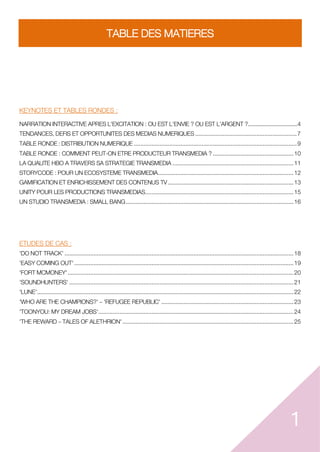 1
TABLE DES MATIERES
KEYNOTES ET TABLES RONDES :
NARRATION INTERACTIVE APRES L'EXCITATION : OU EST L'ENVIE ? OU EST L'ARGENT ?.................................4
TENDANCES, DEFIS ET OPPORTUNITES DES MEDIAS NUMERIQUES ...............................................................7
TABLE RONDE : DISTRIBUTION NUMERIQUE .....................................................................................................9
TABLE RONDE : COMMENT PEUT-ON ETRE PRODUCTEUR TRANSMEDIA ? ..................................................10
LA QUALITE HBO A TRAVERS SA STRATEGIE TRANSMEDIA ...........................................................................11
STORYCODE : POUR UN ECOSYSTEME TRANSMEDIA....................................................................................12
GAMIFICATION ET ENRICHISSEMENT DES CONTENUS TV..............................................................................13
UNITY POUR LES PRODUCTIONS TRANSMEDIAS............................................................................................15
UN STUDIO TRANSMEDIA : SMALL BANG........................................................................................................16
ETUDES DE CAS :
'DO NOT TRACK' ..............................................................................................................................................18
'EASY COMING OUT'........................................................................................................................................19
'FORT MCMONEY'............................................................................................................................................20
'SOUNDHUNTERS' ...........................................................................................................................................21
'LUNE'...............................................................................................................................................................22
'WHO ARE THE CHAMPIONS?' 'REFUGEE REPUBLIC' ..................................................................................23
'TOONYOU: MY DREAM JOBS'.........................................................................................................................24
'THE REWARD TALES OF ALETHRION'..........................................................................................................25
 
