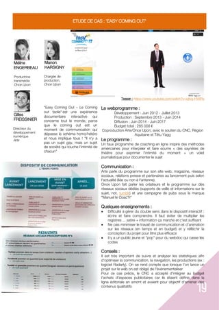 19
ETUDE DE CAS : 'EASY COMING OUT'
Méline
ENGERBEAU
Productrice
transmédia
Once Upon
Gilles
FREISSINIER
Directeur du
développement
numérique
Arte
Manon
HARSIGNY
Chargée de
production,
Once Upon
Teaser : https://www.youtube.com/watch?v=iqtkq-HWIRs
"Easy Coming Out Le Coming
out facile" est une expérience
documentaire interactive qui
concerne tout le monde, parce
que le coming out est un
moment de communication qui
dépasse le schéma homo/hétéro
et nous implique tous ! "Il n'y a
pas un sujet gay, mais un sujet
de société qui touche l'intimité de
chacun"
Le webprogramme :
Développement : Juin 2012 - Juillet 2013
Production : Septembre 2013 - Juin 2014
Diffusion : Juin 2014 - Juin 2017
Budget total : 285 000 €
Coproduction Arte/Once Upon, avec le soutien du CNC, Région
Aquitaine et Têtu Yagg
Le programme :
Un faux programme de coaching en ligne inspiré des méthodes
américaines pour interpeler et faire sourire + des saynètes de
théâtre pour exprimer l'intimité du moment + un volet
journalistique pour documenter le sujet
Communication :
Arte parle du programme sur son site web, magazine, réseaux
sociaux, relations presse et partenaires au lancement puis selon
l'actualité (liée ou non à l'antenne)
Once Upon fait parler les créateurs et le programme sur des
réseaux sociaux dédiés (supports de veille et informations sur le
sujet, not. tumblr) et une campagne de pubs sous la marque
"Manuel le Coac'h"
Quelques enseignements :
 Difficulté à gérer du double sens dans le dispositif interactif :
écrire et faire comprendre. Il faut éviter de multiplier les
registres ... satire + information ça marche et c'est suffisant
 Ne pas minimiser le travail de communication et d'animation
sur les réseaux (en temps et en budget) et y réfléchir la
conception du projet pour être plus efficace
 Il y a un public jeune et "pop" pour du webdoc qui casse les
codes
Conseils :
Il est très important de suivre et analyser les statistiques afin
d'optimiser la communication, la navigation, les productions (ex :
logiciel Radarly). On se rend compte que lorsque l'on lance un
projet sur le web on est obligé de l'événementialiser
Pour ce cas précis, le CNC a accepté d'intégrer au budget
l'achats d'espaces publicitaires car ils étaient définis dans la
ligne éditoriale en amont et avaient pour objectif d'amener des
contenus qualitatifs
 