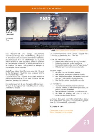 20
ÉTUDE DE CAS : 'FORT MCMONEY'
Philippe
LAMARRE
Producteur
Toxa
Teaser : https://www.youtube.com/watch?v=Cwd8PoLt3y4
Fort McMoney est une plongé documentaire,
interactive et ludique dans Fort McMurray, ville passee
en dix ans de quelques dizaines de milliers d’habitants a
plus de 100 000, et où l'on extrait chaque jour plus d’un
million et demi de barils de petrole. Entre les partisans
de l’or noir et ses opposants, la tension est forte. Il en va
de milliards de dollars, d’independance energetique,
d’ecologie et d’enjeux sociaux.
Après Prison Valley, David Dufresne reprend le thème de
la ville-champignon industrielle pour conjuguer cinéma
documentaire et jeu vidéo.
L'objectif est double : explorer de nouvelles formes de
narration et impliquer le public dans un débat sur des
questions énergétiques majeures.
Fort McMoney c'est : 2 ans d'enquête ; 55 interviews ;
60 jours de tournage dans le froid ; 8 heures de contenu
; le tout en 3 langues
Arborescence de Fort McMoney, du contenu étalé sur 3 semaines
Les partenariats médias : Radio Canada ; Globe & Mail ;
Le monde ; Süddeutsche ; NZZ ; Rue 89
Le rôle des partenaires médias :
 Couverture média du sujet (et non du projet)
 Intégration du projet sur leur plateforme
 Participation des médias comme "super-joueur"
 Utilisation par nos maitres de jeu d'articles
Nos bons coups :
 Un désir franc de réinventer la forme
 Une richesse et une profondeur de contenu
 Des partenariats médias sur plusieurs territoires
donnant + d'impact et de retentissement
 Une liberté créativité et éditoriale complète
Les moins bons :
 Tourner et ensuite scénariser l'expérience
 Trop de contenu, c'est comme pas assez, les
joueurs ont été découragés
 Des équipes peu préparées à un tel marathon
 Un délai de livraison qui nous a forcé à
escamoter les phases de test
La mesure de succès essentielle est constituée autour
de la participation des gens : 22000 hardcore gamers
pour 7000 commentaires, un succès !
Pour aller + loin :
Présentation du jeu documentaire
Retour d'expérience des joueurs
 