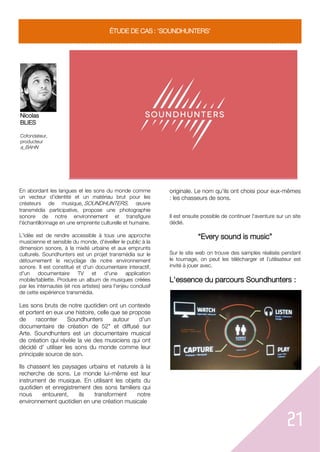 21
ÉTUDE DE CAS : 'SOUNDHUNTERS'
Nicolas
BLIES
Cofondateur,
producteur
a_BAHN
En abordant les langues et les sons du monde comme
un vecteur d’identité et un matériau brut pour les
créateurs de musique, SOUNDHUNTERS, œuvre
transmédia participative, propose une photographie
sonore de notre environnement et transfigure
l'échantillonnage en une empreinte culturelle et humaine.
L'idée est de rendre accessible à tous une approche
musicienne et sensible du monde, d'éveiller le public à la
dimension sonore, à la mixité urbaine et aux emprunts
culturels. Soundhunters est un projet transmédia sur le
détournement le recyclage de notre environnement
sonore. Il est constitué et d'un documentaire interactif,
d'un documentaire TV et d'une application
mobile/tablette. Produire un album de musiques créées
par les internautes (et nos artistes) sera l'enjeu conclusif
de cette expérience transmédia.
Les sons bruts de notre quotidien ont un contexte
et portent en eux une histoire, celle que se propose
de raconter Soundhunters autour d'un
documentaire de création de 52" et diffusé sur
Arte. Soundhunters est un documentaire musical
de création qui révèle la vie des musiciens qui ont
décidé d' utiliser les sons du monde comme leur
principale source de son.
Ils chassent les paysages urbains et naturels à la
recherche de sons. Le monde lui-même est leur
instrument de musique. En utilisant les objets du
quotidien et enregistrement des sons familiers qui
nous entourent, ils transforment notre
environnement quotidien en une création musicale
originale. Le nom qu'ils ont choisi pour eux-mêmes
: les chasseurs de sons.
Il est ensuite possible de continuer l'aventure sur un site
dédié.
“Every sound is music”
Sur le site web on trouve des samples réalisés pendant
le tournage, on peut les télécharger et l’utilisateur est
invité à jouer avec.
L'essence du parcours Soundhunters :
 