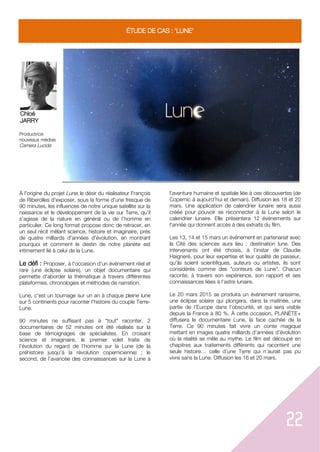 22
ÉTUDE DE CAS : 'LUNE'
Chloé
JARRY
Productrice
nouveaux médias
Camera Lucida
À l'origine du projet Lune, le désir du réalisateur François
de Riberolles d'exposer, sous la forme d'une fresque de
90 minutes, les influences de notre unique satellite sur la
naissance et le développement de la vie sur Terre, qu'il
s'agisse de la nature en général ou de l'homme en
particulier. Ce long format propose donc de retracer, en
un seul récit mêlant science, histoire et imaginaire, près
de quatre milliards d'années d'évolution, en montrant
pourquoi et comment le destin de notre planète est
intimement lié à celui de la Lune.
Le défi : Proposer, à l'occasion d'un événement réel et
rare (une éclipse solaire), un objet documentaire qui
permette d'aborder la thématique à travers différentes
plateformes, chronologies et méthodes de narration.
Lune, c'est un tournage sur un an à chaque pleine lune
sur 5 continents pour raconter l'histoire du couple Terre-
Lune.
90 minutes ne suffisant pas à "tout" raconter, 2
documentaires de 52 minutes ont été réalisés sur la
base de témoignages de spécialistes. En croisant
science et imaginaire, le premier volet traite de
l’évolution du regard de l’homme sur la Lune (de la
préhistoire jusqu’à la révolution copernicienne) ; le
second, de l’avancée des connaissances sur la Lune à
l’aventure humaine et spatiale liée à ces découvertes (de
Copernic à aujourd’hui et demain). Diffusion les 18 et 20
mars. Une application de calendrier lunaire sera aussi
créée pour pouvoir se reconnecter à la Lune selon le
calendrier lunaire. Elle présentera 12 événements sur
l'année qui donnent accès à des extraits du film.
Les 13, 14 et 15 mars un événement en partenariat avec
la Cité des sciences aura lieu : destination lune. Des
intervenants ont été choisis, à l’instar de Claudie
Haigneré, pour leur expertise et leur qualité de passeur,
qu’ils soient scientifiques, auteurs ou artistes, ils sont
considérés comme des "conteurs de Lune". Chacun
raconte, à travers son expérience, son rapport et ses
connaissances liées à l’astre lunaire.
Le 20 mars 2015 se produira un événement rarissime,
une éclipse solaire qui plongera, dans la matinée, une
partie de l’Europe dans l’obscurité, et qui sera visible
depuis la France à 80 %. À cette occasion, PLANÈTE+
diffusera le documentaire Lune, la face cachée de la
Terre. Ce 90 minutes fait vivre un conte magique
mettant en images quatre milliards d’années d’évolution
où la réalité se mêle au mythe. Le film est découpé en
chapitres aux traitements différents qui racontent une
seule histoire… celle d’une Terre qui n’aurait pas pu
vivre sans la Lune. Diffusion les 16 et 20 mars.
 