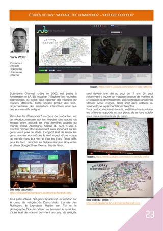 23
ÉTUDES DE CAS : 'WHO ARE THE CHAMPIONS?' 'REFUGEE REPUBLIC'
Yaniv WOLF
Producteur
interactif
Submarine,
Submarine
Channel
Teaser : https://www.youtube.com/watch?v=adz_rxMjX7U
Submarine Channel, créée en 2000, est basée à
Amsterdam et LA. Sa vocation ? Explorer les nouvelles
technologies du digital pour raconter des histoires de
manière différente. Cette société produit des web-
documentaires, des animations interactives ainsi que
des jeux narratifs en ligne.
Who Are the Champions?, en cours de production, est
un webdocumentaire sur les riverains des stades de
football ayant accueilli les trois dernières coupes du
monde (Brésil, Allemagne, Afrique du Sud). Il vise à
montrer l'impact d'un événement aussi important sur les
gens vivant près du stade. L'objectif était de laisser les
gens raconter eux-mêmes le réel impact d'une coupe
du monde dans leur vie de tous les jours. Deux défis
pour l'auteur : dénicher les histoires les plus éloquentes
et utiliser Google Street View au lieu de filmer.
Site web du projet :
http://whoarethechampions.submarinechannel.com/
Tout juste achevé, Refugee Republic est un webdoc sur
le camp de réfugiés de Domiz (Irak). L'artiste Jan
Rothuizen, le journaliste Martijn van Tol et le
photographe Dirk-Jan Visser en brossent le quotidien.
L'idée était de montrer comment un camp de réfugiés
peut devenir une ville au bout de 17 ans. On peut
notamment y trouver un magasin de robe de mariées et
un espace de divertissement. Des techniques anciennes
(dessin, sons, images, films) sont alors utilisées au
service d'une expérimentation interactive.
Pour ce documentaire interactif, le défi était de combiner
les différents supports et, sur place, de se faire oublier
pour mieux montrer la vie du camp.
Teaser : https://www.youtube.com/watch?v=9mClM-ywlcs
Site web du projet :
http://refugeerepublic.submarinechannel.com
 
