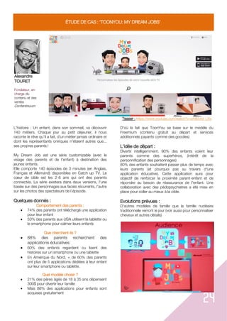 24
ÉTUDE DE CAS : 'TOONYOU: MY DREAM JOBS'
Alexandre
TOURET
Fondateur, en
charge du
contenu et des
ventes
Contentinuum
Teaser : https://www.youtube.com/watch?v=wh80vk9_UXs
L'histoire : Un enfant, dans son sommeil, va découvrir
140 métiers. Chaque jour au petit déjeuner, il nous
raconte le rêve qu'il a fait, d'un métier jamais ordinaire et
dont les représentants oniriques n'étaient autres que...
ses propres parents !
My Dream Job est une série customizable (avec le
visage des parents et de l'enfant) à destination des
jeunes enfants.
Elle comporte 140 épisodes de 3 minutes (en Anglais,
Français et Allemand) disponibles en Catch up TV. Le
cœur de cible est les 2-6 ans qui ont des parents
connectés. La série existera dans deux versions, l'une
basée sur des personnages aux faciès récurrents, l'autre
sur les photos des spectateurs de l’épisode.
Quelques donnés :
Comportement des parents :
 74% des parents ont téléchargé une application
pour leur enfant
 53% des parents aux USA utilisent la tablette ou
le smartphone pour calmer leurs enfants
Que cherchent-ils ?
 88% des parents recherchent des
applications éducatives
 60% des enfants regardent ou lisent des
histoires sur un smartphone ou une tablette
 En Amérique du Nord, + de 60% des parents
ont plus de 5 applications dédiées à leur enfant
sur leur smartphone ou tablette.
Quel modèle choisir ?
 21% des pères âgés de 18 à 35 ans dépensent
300$ pour divertir leur famille
 Mais 88% des applications pour enfants sont
acquises gratuitement
D'où le fait que ToonYou se base sur le modèle du
Freemium (contenu gratuit au départ et services
additionnels payants comme des goodies)
L'idée de départ :
Divertir intelligemment. 90% des enfants voient leur
parents comme des superhéros, (intérêt de la
personnification des personnages)
80% des enfants souhaitent passer plus de temps avec
leurs parents (et pourquoi pas au travers d'une
application éducative). Cette application aura pour
objectif de renforcer la proximité parent-enfant et de
répondre au besoin de réassurance de l'enfant. Une
collaboration avec des pédopsychiatres a été mise en
place pour coller au mieux à la cible.
Evolutions prévues :
D'autres modèles de famille que la famille nucléaire
traditionnelle verront le jour (voir aussi pour personnaliser
cheveux et autres détails)
 