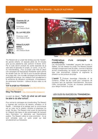 25
ÉTUDE DE CAS : 'THE REWARD TALES OF ALETHRION'
Charlotte DE LA
GOURNERIE
Productrice
Sun Creature Studio
Teaser : https://www.youtube.com/watch?v=Mbj9t-qq_qQ
Bo Juhl NIELSEN
Producteur créatif
Sun Creature Studio
Mikkel ELKJAER
MAINZ
Réalisateur
Sun Creature Studio
The Reward est un projet très fantasy pour les “kidults”,
les grands enfants. Un épisode pilote de 18 minutes
ainsi qu'une plateforme web sortiront mi-février 2015.
Par la suite seront produits les autres épisodes de la
web-série (6 épisodes en projet), un comic, un jeu PC,
du merchandising... Pour ce projet a été mise en place
une campagne de financement Kickstarter ayant permis
de récolter près de 150 000 $ pour le premier épisode
et la page web. Une nouvelle campagne de financement
participatif est prévue. Les créateurs sont actuellement à
la recherche de diffuseurs numériques, d'investisseurs,
de partenaires financiers éditeurs de jeux vidéo ou de
livres.
Voir le projet sur Kickstarter :
https://www.kickstarter.com/projects/1862188728/the-
reward-tales-of-alethrion
Blog The Reward : http://therewardfilm.blogspot.fr/
Le point de départ : "Let's do what we will never
be able to do after school".
Pour animer la campagne de crowdfunding The Reward
a organisé des concours de dessins, entretenu un fil
Reddit... L'échange et le partage avec la communauté
est au cœur de la création narrative et graphique du
projet. De plus, The Reward s’est ouvert au sponsoring
en intégrant des logos et des personnages de marques
dans l’animation, un alternative aux financements
publics. The Reward cultive la cross promotion : ils se
sont entraidés avec un autre projet qui était
simultanément sur Kickstarter.
Problématique d’une campagne de
crowdfunding :
Les récompenses “matérielles” peuvent être lourdes à
réaliser...Sur les réseaux du projet The Reward l’équipe
interagit constamment avec le public, comme à l’époque
de leur crowdfunding, car réussir une campagne de ce
type crée énormément d'attente et augmente la
pression sur les porteurs de projet.
L'avenir ? Produire davantage d'épisodes et de
contenus. Profiter de leur sortie pour convaincre de
nouveaux fans de participer financièrement. Structurer
l'offre commerciale. Trouver de nouveaux partenaires
pour élargir l'horizon du projet.
LES CLES DU SUCCES DU TRANSMEDIA :
 