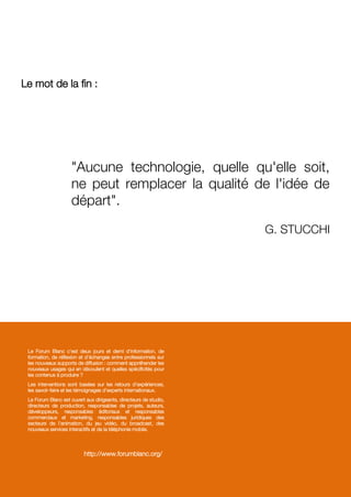 Le mot de la fin :
"Aucune technologie, quelle qu'elle soit,
ne peut remplacer la qualité de l'idée de
départ".
G. STUCCHI
Le Forum Blanc c'est deux jours et demi d'information, de
formation, de réflexion et d'échanges entre professionnels sur
les nouveaux supports de diffusion : comment appréhender les
nouveaux usages qui en découlent et quelles spécificités pour
les contenus à produire ?
Les interventions sont basées sur les retours d'expériences,
les savoir-faire et les témoignages d'experts internationaux.
Le Forum Blanc est ouvert aux dirigeants, directeurs de studio,
directeurs de production, responsables de projets, auteurs,
développeurs, responsables éditoriaux et responsables
commerciaux et marketing, responsables juridiques des
secteurs de l'animation, du jeu vidéo, du broadcast, des
nouveaux services interactifs et de la téléphonie mobile.
http://www.forumblanc.org/
 