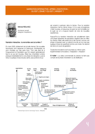4
NARRATION INTERACTIVE, APRES L'EXCITATION :
OU EST L'ENVIE ? OU EST L'ARGENT ?
Michel REILHAC
Architecte narratif,
designer d'expérience
Narration interactive : la remontée vers la lumière ?
En mars 2000, éclatement de la bulle internet. De nouvelles
techniques sont apparues et beaucoup d'entreprises se
sont montées sur des paris fous. Tout cela était lié à
l'engouement et l'excitation que l'on ressent généralement
face à ce qui est nouveau. Mais trop d'excitation amène
presque indubitablement à une phase de déception, puis le
retour à quelque chose de plus calme, plus profond et qui
est amené à perdurer dans le temps. Pour la narration
interactive c'est la même chose. Il n'y a pas si longtemps
c'était nouveau, et beaucoup de gens se sont emballés sur
le sujet car on a toujours besoin de vivre de nouvelles
expériences.
Aujourd'hui la narration interactive est actuellement dans
une phase déceptive de perception négative dans le milieu
du cinéma. Mais cela paraît tout à fait normal, comme une
phase à traverser avec un rebond à la clé car ce n'est pas
quelque chose de superficiel comme une mode. Ce rebond
est donc en cours de gestation.
Toutes les innovations sont soumises au même cycle :
Expérimentation (innovation) > Adaptation > Adoption
A noter : La valeur commerciale du service ne tient pas
compte de la phase d'excitation ou de désillusion.
"General Hype Cycle for technology" Source : Wikipedia
 