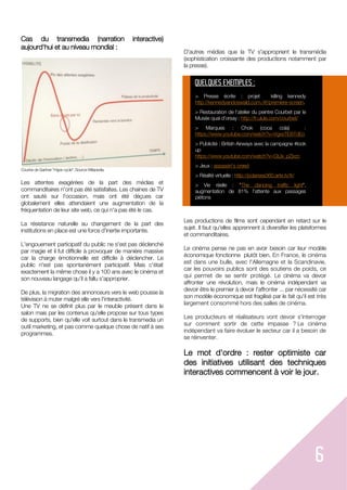 6
Cas du transmedia (narration interactive)
aujourd'hui et au niveau mondial :
Courbe de Gartner "Hype cycle". Source Wikipedia.
Les attentes exagérées de la part des médias et
commanditaires n'ont pas été satisfaites. Les chaines de TV
ont sauté sur l'occasion, mais ont été déçues car
globalement elles attendaient une augmentation de la
fréquentation de leur site web, ce qui n'a pas été le cas.
La résistance naturelle au changement de la part des
institutions en place est une force d'inertie importante.
L'engouement participatif du public ne s'est pas déclenché
par magie et il fut difficile à provoquer de manière massive
car la charge émotionnelle est difficile à déclencher. Le
public n'est pas spontanément participatif. Mais c'était
exactement la même chose il y a 100 ans avec le cinéma et
son nouveau langage qu'il a fallu s'approprier.
De plus, la migration des annonceurs vers le web pousse la
télévision à muter malgré elle vers l'interactivité.
Une TV ne se définit plus par le meuble présent dans le
salon mais par les contenus qu'elle propose sur tous types
de supports, bien qu'elle voit surtout dans le transmedia un
outil marketing, et pas comme quelque chose de natif à ses
programmes.
D'autres médias que la TV s'approprient le transmédia
(sophistication croissante des productions notamment par
la presse).
Les productions de films sont cependant en retard sur le
sujet. Il faut qu'elles apprennent à diversifier les plateformes
et commanditaires.
Le cinéma pense ne pas en avoir besoin car leur modèle
économique fonctionne plutôt bien. En France, le cinéma
est dans une bulle, avec l'Allemagne et la Scandinavie,
car les pouvoirs publics sont des soutiens de poids, ce
qui permet de se sentir protégé. Le cinéma va devoir
affronter une révolution, mais le cinéma indépendant va
devoir être le premier à devoir l'affronter ... par nécessité car
son modèle économique est fragilisé par le fait qu'il est très
largement consommé hors des salles de cinéma.
Les producteurs et réalisateurs vont devoir s'interroger
sur comment sortir de cette impasse ? Le cinéma
indépendant va faire évoluer le secteur car il a besoin de
se réinventer.
Le mot d'ordre : rester optimiste car
des initiatives utilisant des techniques
interactives commencent à voir le jour.
QUELQUES EXEMPLES :
> Presse écrite : projet killing kennedy
http://kennedyandoswald.com./#!/premiere-screen.
> Restauration de l'atelier du peintre Courbet par le
Musée quai d'orsay : http://fr.ulule.com/courbet/
> Marques : Chok (coca cola) :
https://www.youtube.com/watch?v=VgxsTEBTdEo
> Publicité : British Airways avec la campagne #look
up
https://www.youtube.com/watch?v=GtJx_pZjvzc
> Jeux : assassin's creed
> Réalité virtuelle : http://polarsea360.arte.tv/fr/
> Vie réelle : "The dancing traffic light",
augmentation de 81% l'attente aux passages
piétons
 