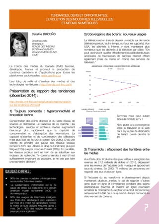 7
TENDANCES, DEFIS ET OPPORTUNITES :
L'EVOLUTION DES INDUSTRIES TELEVISUELLES
ET MEDIAS NUMERIQUES
Catalina BRICEÑO
Directrice veille
stratégique
FONDS DES MEDIAS
DU CANADA (FMC) /
CANADA MEDIA FUND
(CMF)
Le Fonds des médias du Canada (FMC) favorise,
développe, finance et promeut la production de
contenus canadiens et d’applications pour toutes les
plateformes audiovisuelles. www.cmf-fmc.ca
Leur blog de veille et d’analyse des médias et des
technologies numériques : http://trends.cmf-fmc.ca/fr/
Présentation du rapport des tendances
(décembre 2014) :
http://trends.cmf-fmc.ca/media/uploads/reports/rapport-
sur-les-tendances-2015.pdf
1) Toujours connectés : hyperconnectivité et
innovation techno
Concentration des points d'accès et du vaste réseau de
sources et distribution. Le paradoxe de ce marché : les
technologies, services et contenus médias augmentent
beaucoup plus rapidement que la capacité de
consommation et d'absorption des informations. La
capacité d'attention et de concentration des utilisateurs
n'est plus que de 8s (2013) contre 12s (2000). D'où une
volonté de prendre une pause des réseaux sociaux
(concerne 61% des utilisateurs USA de Facebook), plus par
fatigue (21%) que par manque d'intérêt (10%). En parallèle,
les réseaux sociaux sont en train de se substituer aux
moteurs de recherche, "le contenu viendra à moi s'il est
suffisamment important ou populaire, je ne vais pas faire
une recherche aléatoire".
2) Convergence des écrans : nouveaux usages
La télévision est en train de devenir un média sur demande
(télévision partout, tout le temps, sur tous les supports). Aux
USA, les abonnés à Internet y sont maintenant plus
nombreux que les abonnés à la télévision par câble. "On
peut dorénavant qualifier officiellement les câblodistributeurs
américains de fournisseurs de services Internet offrant
également (mais de moins en moins) des services de
télévision."
Sommes nous pour autant
face à la mort de la TV ?
Non, plutôt à la convergence
entre la télévision et le web
car il n'y a pas de diminution
de temps passé derrière la
TV.
3) Transmédia : effacement des frontières entre
les médias
Aux États-Unis, l’industrie des jeux vidéos a enregistré des
revenus de 21,5 milliards de dollars en 2013, dépassant
ainsi les revenus de l’industrie de la musique et approchant
ceux du cinéma. En 2013, 71 millions de personnes ont
regardé des jeux vidéos en ligne.
Si l’industrie du jeu transforme le divertissement depuis
maintenant plusieurs années, le fait de regarder d’autres
gens jouer en ligne et l’émergence corollaire des sports
électroniques (tournois et matchs en ligne) pourraient
accélérer la croissance du secteur et surtout concurrencer
sérieusement la télé pour ce qui est du temps consacré au
visionnement de contenu.
QUELQUES CHIFFRES :
 90% des données mondiales ont été générées
au cours des 2 dernières années.
 La surabondance d'information est la 6e
cause de stress aux Etats-Unis et le citoyen
américain moyen consomme 34GO de
données par jour.
 66% des usagers de téléphones intelligents
aux Etats-Unis téléchargent zéro application
par mois et la moitié des applications perdent
la moitié de leurs usagers fréquents après 3
mois. De +, 90% des usagers refusent de
payer pour une application.
 