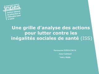 Partenariat INPES/CHUM
Anne Guichard
Valéry Ridde
Une grille d’analyse des actions
pour lutter contre les
inégalités sociales de santé (ISS)
 