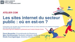 Pierre Bergmiller, Eurométropole de Strasbourg
Marc Cervennansky, Bordeaux métropole, pilotes de l’étude
Élodie Courrègelongue, directrice d’études à Cohda
Les sites internet du secteur
public : où en est-on ?
ATELIER COM
Présentation des résultats de la première étude menée au niveau national sur la création et la gestion
des sites web du secteur public.
Une étude Cap’Com réalisée en partenariat avec l’institut d’études Cohda
 