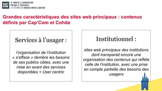 Grandes caractéristiques des sites web principaux : contenus
définis par Cap’Com et Cohda
Institutionnel :
sites web principaux des institutions
dont transparait encore une
organisation des contenus qui reflète
celle de l’institution, avec une prise
en compte partielle des besoins des
usagers
Services à l’usager :
l’organisation de l’institution
« s’efface » derrière les besoins
de ses publics cibles, avec une
mise en avant des services
disponibles = User centric
 