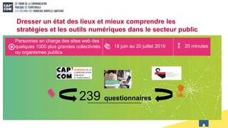 Personnes en charge des sites web des
quelques 1000 plus grandes collectivités
ou organismes publics
18 juin au 20 juillet 2019 20 minutes
239 questionnaires
Dresser un état des lieux et mieux comprendre les
stratégies et les outils numériques dans le secteur public
 