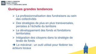 Quelques grandes tendances
Ø La professionnalisation des fundraisers au sein
des collectivités
Ø Des stratégies de plus en plus transversales,
pensées à l’échelle du territoire
Ø Le développement des fonds et fondations
territoriales
Ø Intégration des citoyens dans la stratégie de
levée de fonds
è Le mécénat : un outil utilisé pour fédérer les
acteurs locaux
 