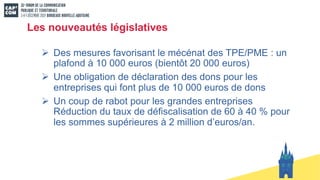 Les nouveautés législatives
Ø Des mesures favorisant le mécénat des TPE/PME : un
plafond à 10 000 euros (bientôt 20 000 euros)
Ø Une obligation de déclaration des dons pour les
entreprises qui font plus de 10 000 euros de dons
Ø Un coup de rabot pour les grandes entreprises
Réduction du taux de défiscalisation de 60 à 40 % pour
les sommes supérieures à 2 million d’euros/an.
 