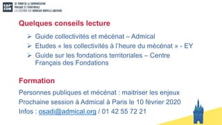Quelques conseils lecture
Ø Guide collectivités et mécénat – Admical
Ø Etudes « les collectivités à l’heure du mécénat » - EY
Ø Guide sur les fondations territoriales – Centre
Français des Fondations
Formation
Personnes publiques et mécénat : maitriser les enjeux
Prochaine session à Admical à Paris le 10 février 2020
Infos : osadi@admical.org / 01 42 55 72 21
 