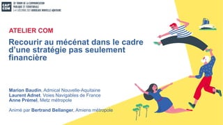 Marion Baudin, Admical Nouvelle-Aquitaine
Laurent Adnet, Voies Navigables de France
Anne Prémel, Metz métropole
Animé par Bertrand Bellanger, Amiens métropole
Recourir au mécénat dans le cadre
d’une stratégie pas seulement
financière
ATELIER COM
 