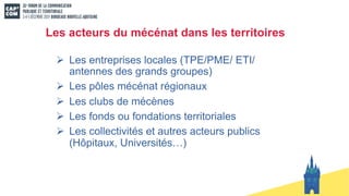 Les acteurs du mécénat dans les territoires
Ø Les entreprises locales (TPE/PME/ ETI/
antennes des grands groupes)
Ø Les pôles mécénat régionaux
Ø Les clubs de mécènes
Ø Les fonds ou fondations territoriales
Ø Les collectivités et autres acteurs publics
(Hôpitaux, Universités…)
 