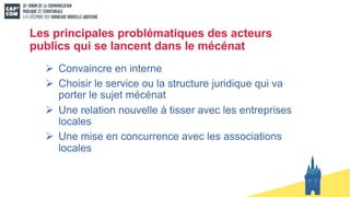 Les principales problématiques des acteurs
publics qui se lancent dans le mécénat
Ø Convaincre en interne
Ø Choisir le service ou la structure juridique qui va
porter le sujet mécénat
Ø Une relation nouvelle à tisser avec les entreprises
locales
Ø Une mise en concurrence avec les associations
locales
 