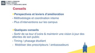 Conseils
Perspectives et leviers d’amélioration
- Méthodologie et coordination interne
- Plus d’interventions sur les campus
Quelques conseils
- Sortir de sa tour d’ivoire & maintenir une vision à jour des
attentes de son public
- Timing / phasage étudiant
- Mobiliser des prescripteurs / ambassadeurs
 