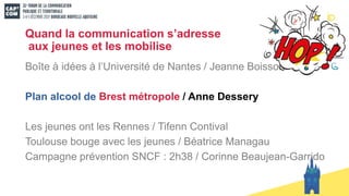 Quand la communication s’adresse
aux jeunes et les mobilise
Boîte à idées à l’Université de Nantes / Jeanne Boisson
Plan alcool de Brest métropole / Anne Dessery
Les jeunes ont les Rennes / Tifenn Contival
Toulouse bouge avec les jeunes / Béatrice Managau
Campagne prévention SNCF : 2h38 / Corinne Beaujean-Garrido
 