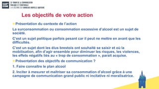 Les objectifs de votre action
Présentation du contexte de l’action
La surconsommation ou consommation excessive d’alcool est un sujet de
société.
C’est un sujet politique parfois pesant car il peut ne mettre en avant que les
difficultés.
C’est un sujet dont les élus brestois ont souhaité se saisir et où la
mobilisation, afin d’agir ensemble pour diminuer les risques, les violences,
les effets négatifs liés au « trop de consommation », parait acquise.
Présentation des objectifs de communication ?
1. Faire connaître le plan alcool
2. Inciter à mesurer et maîtriser sa consommation d’alcool grâce à une
campagne de communication grand public ni incitative ni moralisatrice.
 