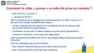 Comment la cible « jeunes » a-t-elle été prise en compte ?
• Que sont les « jeunes »?
• « Jeunes et alcool »
Dès la rédaction de la stratégie de communication, la cible « jeunes » a
été prise en compte de différentes façons :
• ne pas uniquement leur parler d’un problème qui les concerne mais
qui touche toutes les générations.
• s’adresser à eux avec le même respect que les autres générations
• comment s’adresser à eux sans les stigmatiser
Aide et expertise de Martin de Duve, alcoologue Belge spécialiste alcool
et jeunes.
Pour la campagne de communication :
• des visuels montrant des jeunes et des moins jeunes;
• des visuels positifs et donnant des solutions.
 