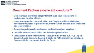 Comment l’action a-t-elle été conduite ?
Une stratégie travaillée conjointement avec tous les acteurs et
partenaires du plan alcool.
Une campagne de communication sur l’espace public ambitieuse
acceptant de poser le problème et jouant sur les clichés mais insistant
sur les solutions
Des actions de terrain impliquant professionnels et services :
• des affichettes à destination des buvettes provisoires
• la réalisation d’un effectomètre (« Réussir ma soirée 1,2,3,4,5 ! ») co-
construit avec deux étudiantes, à partir de l'effectomètre développé à
l'université de Louvain et Martin de Duve.
 