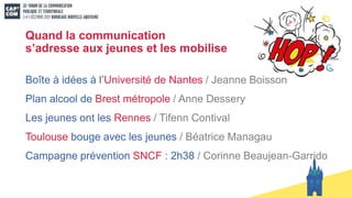 Quand la communication
s’adresse aux jeunes et les mobilise
Boîte à idées à l’Université de Nantes / Jeanne Boisson
Plan alcool de Brest métropole / Anne Dessery
Les jeunes ont les Rennes / Tifenn Contival
Toulouse bouge avec les jeunes / Béatrice Managau
Campagne prévention SNCF : 2h38 / Corinne Beaujean-Garrido
 