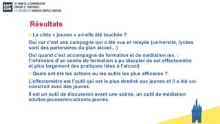 Résultats
La cible « jeunes » a-t-elle été touchée ?
Oui car c’est une campagne qui a été vue et relayée (université, lycées
sont des partenaires du plan alcool…)
Oui quand c’est accompagné de formation et de médiation (ex. :
l’infirmière d’un centre de formation a pu discuter de cet effectomètre
et plus largement des pratiques liées à l’alcool)
Quels ont été les actions ou les outils les plus efficaces ?
L’effectomètre est l’outil qui est le plus destiné aux jeunes et il a été co-
construit avec des jeunes.
Il est un outil de discussion avant une soirée, un outil de médiation
adultes-jeunes/encadrants-jeunes.
 