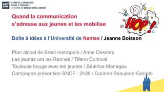 Quand la communication
s’adresse aux jeunes et les mobilise
Boîte à idées à l’Université de Nantes / Jeanne Boisson
Plan alcool de Brest métropole / Anne Dessery
Les jeunes ont les Rennes / Tifenn Contival
Toulouse bouge avec les jeunes / Béatrice Managau
Campagne prévention SNCF : 2h38 / Corinne Beaujean-Garrido
 